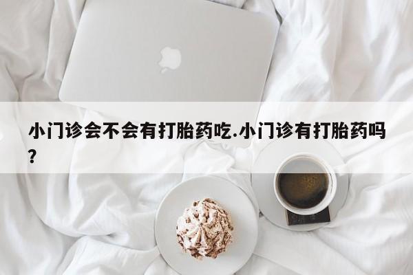 私下卖打胎药的联系方式，小门诊会不会有打胎药吃.小门诊有打胎药吗？