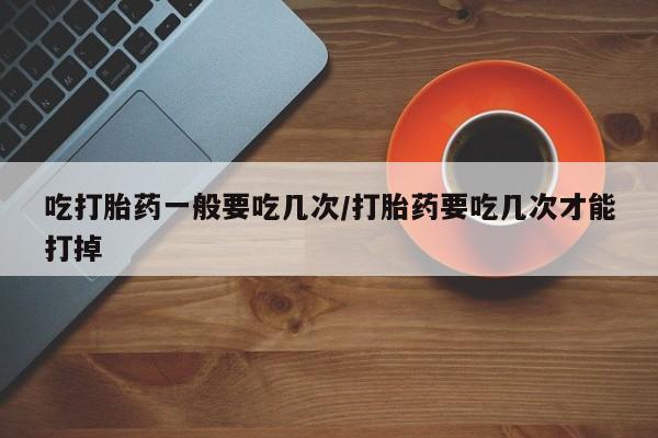 私下卖打胎药的联系方式，吃打胎药一般要吃几次/打胎药要吃几次才能打掉