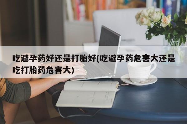 私下卖打胎药的联系方式，吃避孕药好还是打胎好(吃避孕药危害大还是吃打胎药危害大)