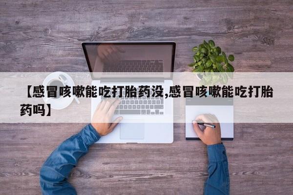 私下卖打胎药的联系方式，【感冒咳嗽能吃打胎药没,感冒咳嗽能吃打胎药吗】