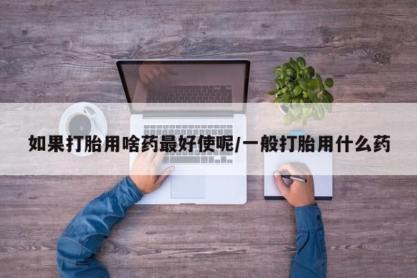 私下卖打胎药的联系方式，如果打胎用啥药最好使呢/一般打胎用什么药