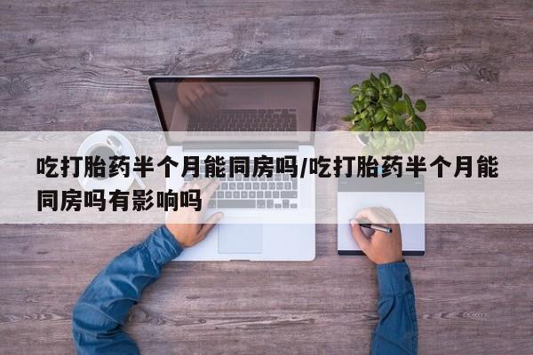 私下卖打胎药的联系方式，吃打胎药半个月能同房吗/吃打胎药半个月能同房吗有影响吗