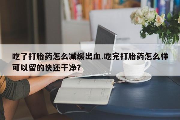 私下卖打胎药的联系方式，吃了打胎药怎么减缓出血.吃完打胎药怎么样可以留的快还干净？