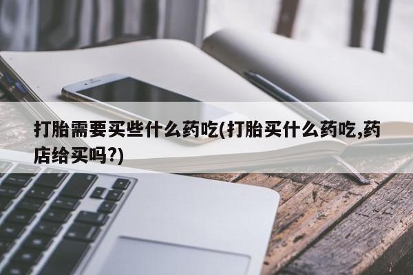 私下卖打胎药的联系方式，打胎需要买些什么药吃(打胎买什么药吃,药店给买吗?)