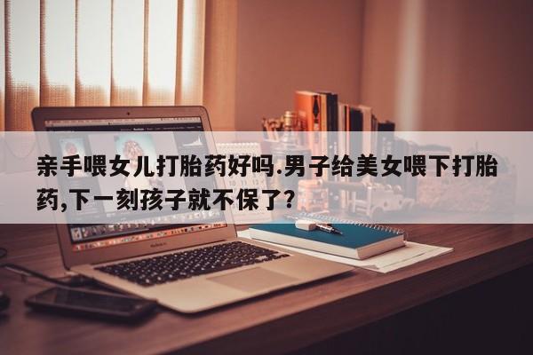 私下卖打胎药的联系方式，亲手喂女儿打胎药好吗.男子给美女喂下打胎药,下一刻孩子就不保了？