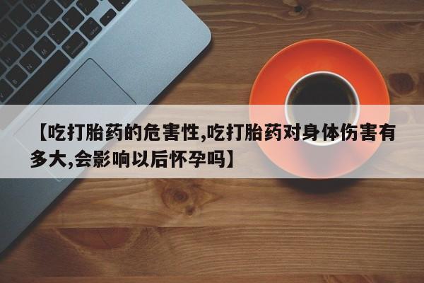 私下卖打胎药的联系方式，【吃打胎药的危害性,吃打胎药对身体伤害有多大,会影响以后怀孕吗】