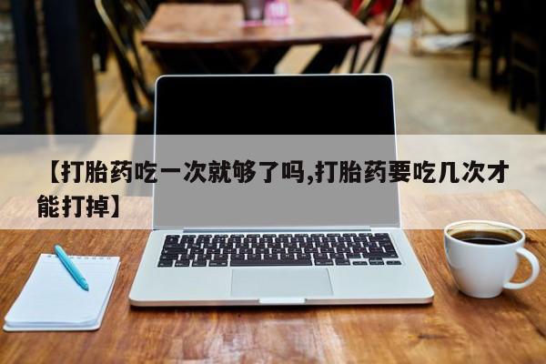 私下卖打胎药的联系方式，【打胎药吃一次就够了吗,打胎药要吃几次才能打掉】