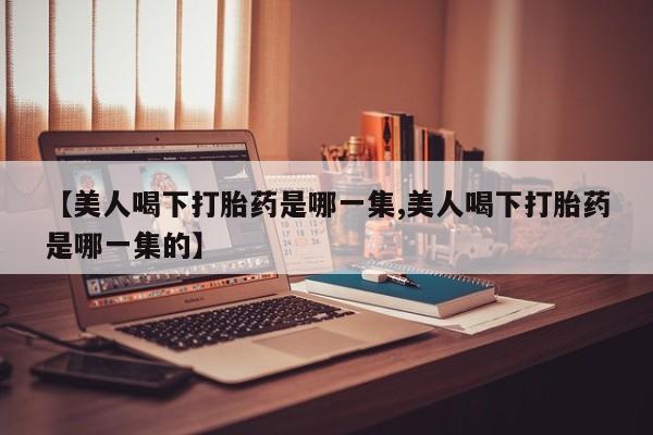 私下卖打胎药的联系方式，【美人喝下打胎药是哪一集,美人喝下打胎药是哪一集的】