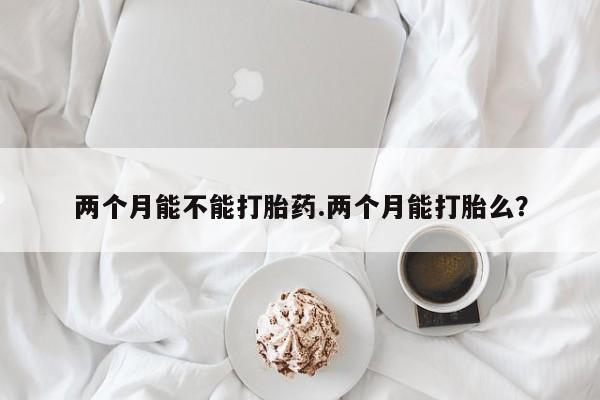 私下卖打胎药的联系方式，两个月能不能打胎药.两个月能打胎么？