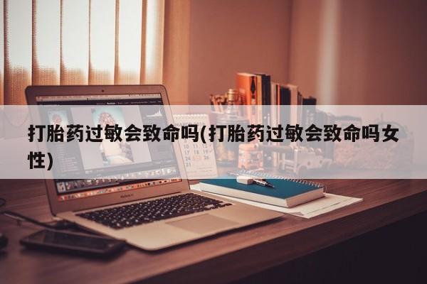 私下卖打胎药的联系方式，打胎药过敏会致命吗(打胎药过敏会致命吗女性)