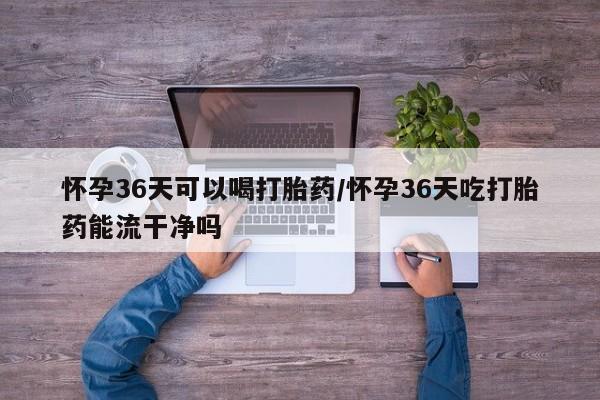 私下卖打胎药的联系方式，怀孕36天可以喝打胎药/怀孕36天吃打胎药能流干净吗
