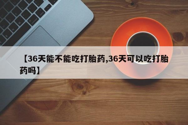 私下卖打胎药的联系方式，【36天能不能吃打胎药,36天可以吃打胎药吗】