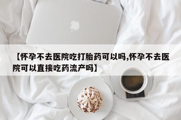 私下卖打胎药的联系方式，【怀孕不去医院吃打胎药可以吗,怀孕不去医院可以直接吃药流产吗】