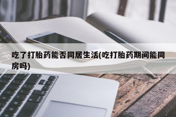私下卖打胎药的联系方式，吃了打胎药能否同居生活(吃打胎药期间能同房吗)
