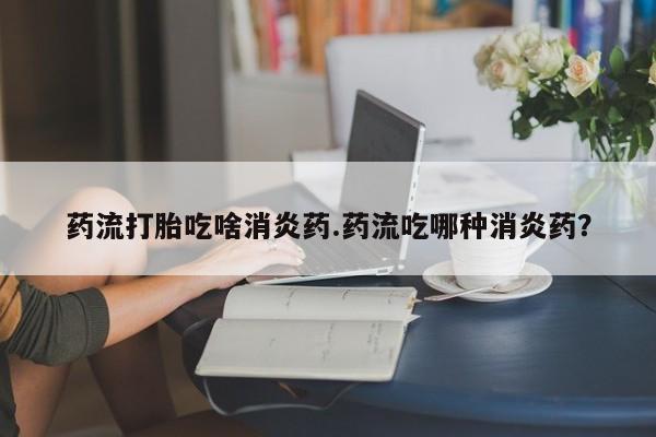私下卖打胎药的联系方式，药流打胎吃啥消炎药.药流吃哪种消炎药？