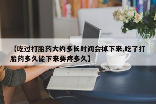 私下卖打胎药的联系方式，【吃过打胎药大约多长时间会掉下来,吃了打胎药多久能下来要疼多久】