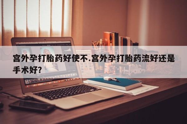 私下卖打胎药的联系方式，宫外孕打胎药好使不.宫外孕打胎药流好还是手术好？